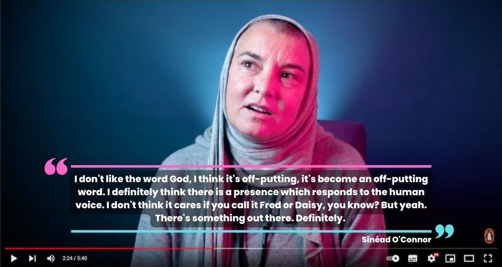 Sinéad O'Connor in a 2021 interview with Penguin Books UK said "I don't like the word God, I think it's off-putting, it's become an off-putting word. I definitely think there is a presence which responds to the human voice. I don't think it cares if you call it Fred or Daisy, you know? But yeah. There's something out there. Definitely."