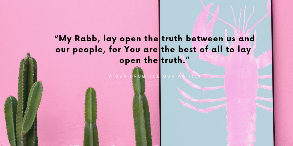 "My Rabb, lay open the truth between us and our people, for You are the best of all to lay open the truth."
